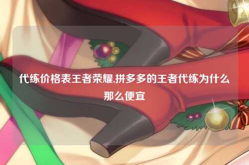 代练价格表王者荣耀,拼多多的王者代练为什么那么便宜