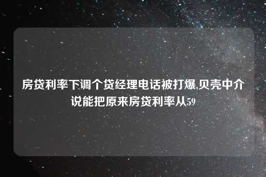 房贷利率下调个贷经理电话被打爆,贝壳中介说能把原来房贷利率从59