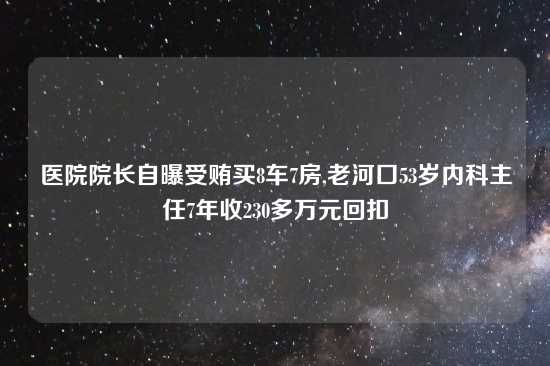 医院院长自曝受贿买8车7房,老河口53岁内科主任7年收230多万元回扣