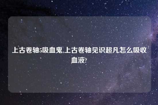 上古卷轴5吸血鬼,上古卷轴见识超凡怎么吸收血液?