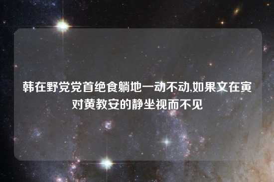 韩在野党党首绝食躺地一动不动,如果文在寅对黄教安的静坐视而不见