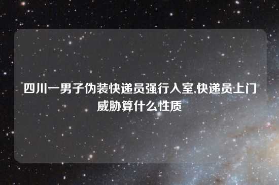 四川一男子伪装快递员强行入室,快递员上门威胁算什么性质