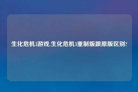 生化危机3游戏,生化危机3重制版跟原版区别?