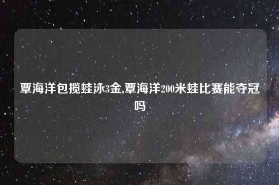 覃海洋包揽蛙泳3金,覃海洋200米蛙比赛能夺冠吗