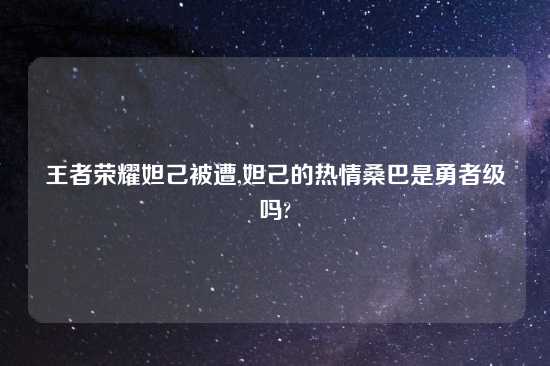 王者荣耀妲己被遭,妲己的热情桑巴是勇者级吗?