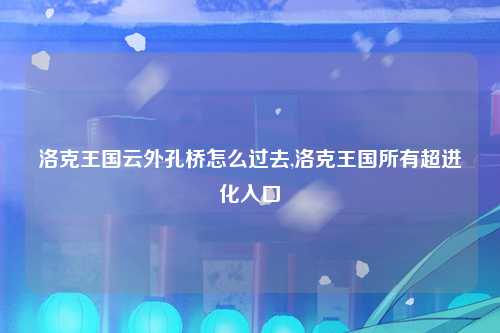 洛克王国云外孔桥怎么过去,洛克王国所有超进化入口