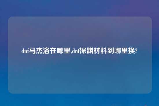 dnf马杰洛在哪里,dnf深渊材料到哪里换?