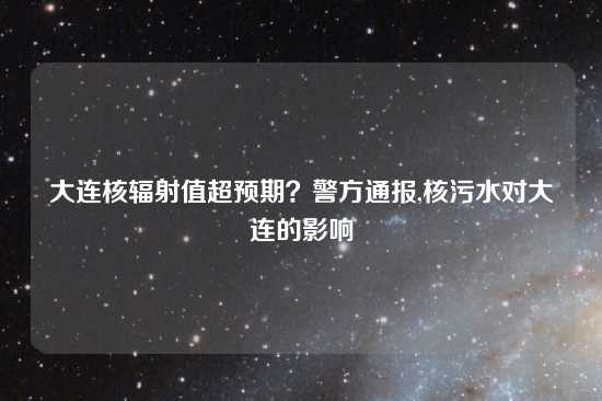 大连核辐射值超预期？警方通报,核污水对大连的影响