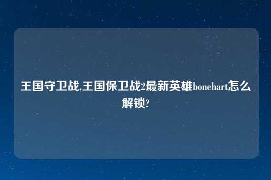 王国守卫战,王国保卫战2最新英雄bonehart怎么解锁?