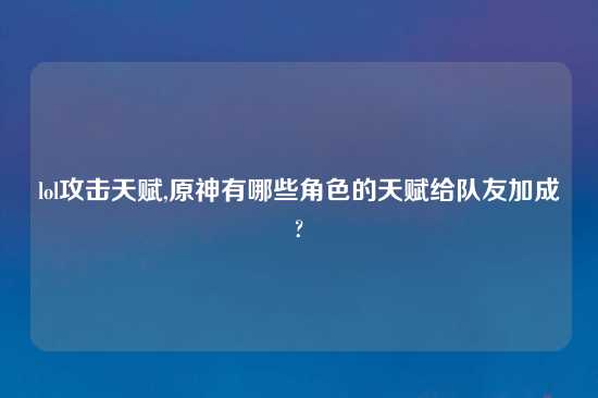 lol攻击天赋,原神有哪些角色的天赋给队友加成?