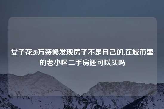 女子花20万装修发现房子不是自己的,在城市里的老小区二手房还可以买吗