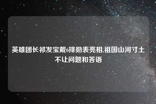 英雄团长祁发宝戴6排勋表亮相,祖国山河寸土不让问题和答语