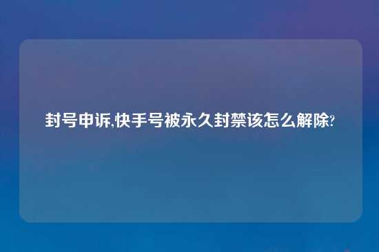 封号申诉,快手号被永久封禁该怎么解除?