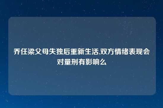 乔任梁父母失独后重新生活,双方情绪表现会对量刑有影响么