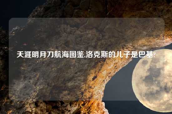 天涯明月刀航海图鉴,洛克斯的儿子是巴基?