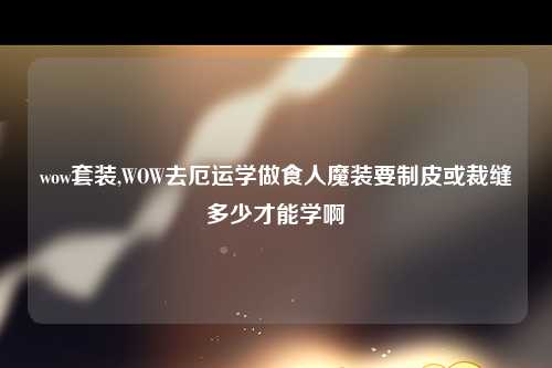 wow套装,WOW去厄运学做食人魔装要制皮或裁缝多少才能学啊