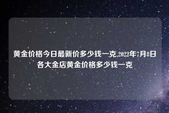 黄金价格今日最新价多少钱一克,2022年7月8日各大金店黄金价格多少钱一克