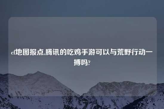 cf地图报点,腾讯的吃鸡手游可以与荒野行动一搏吗?