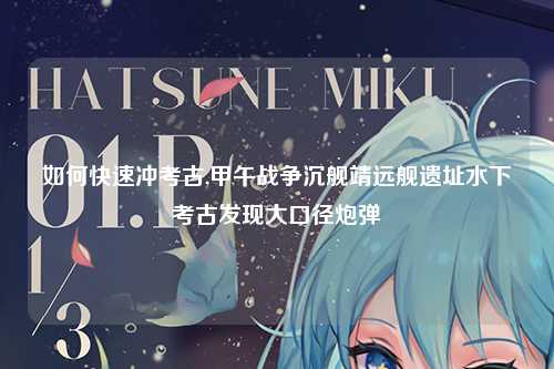 如何快速冲考古,甲午战争沉舰靖远舰遗址水下考古发现大口径炮弹