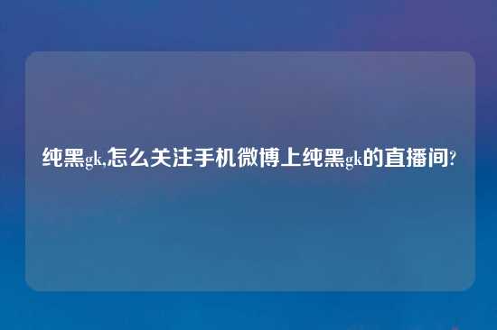 纯黑gk,怎么关注手机微博上纯黑gk的直播间?