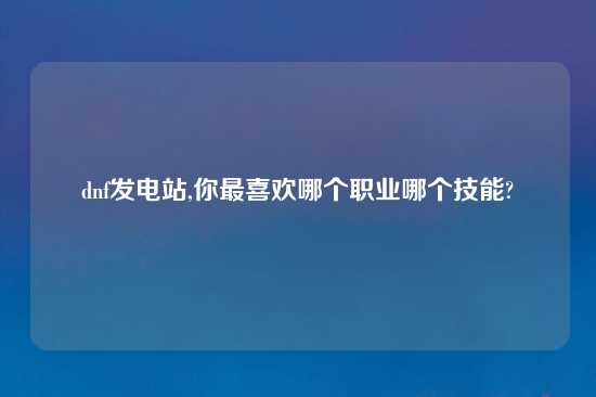 dnf发电站,你最喜欢哪个职业哪个技能?