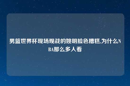 男篮世界杯现场观战的姚明脸色糟糕,为什么NBA那么多人看