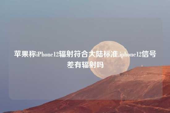 苹果称iPhone12辐射符合大陆标准,iphone12信号差有辐射吗