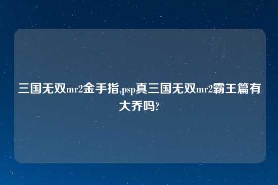 三国无双mr2金手指,psp真三国无双mr2霸王篇有大乔吗?