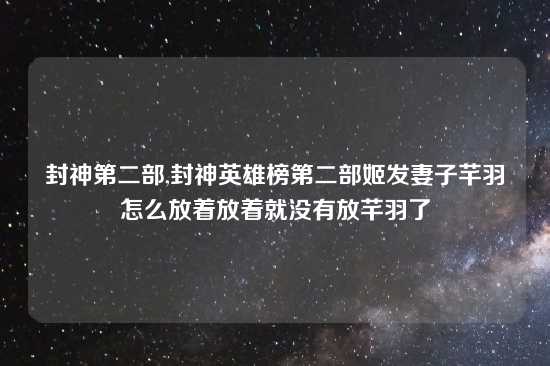 封神第二部,封神英雄榜第二部姬发妻子芊羽怎么放着放着就没有放芊羽了