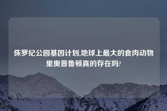 侏罗纪公园基因计划,地球上最大的食肉动物里奥普鲁顿真的存在吗?