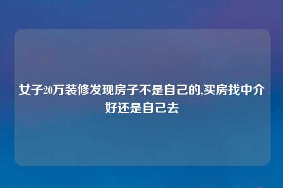 女子20万装修发现房子不是自己的,买房找中介好还是自己去