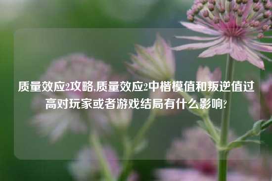 质量效应2攻略,质量效应2中楷模值和叛逆值过高对玩家或者游戏结局有什么影响?