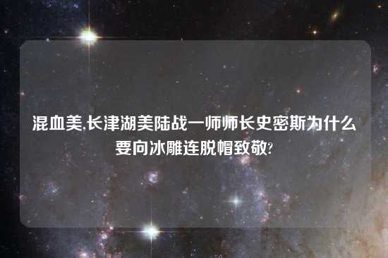 混血美,长津湖美陆战一师师长史密斯为什么要向冰雕连脱帽致敬?