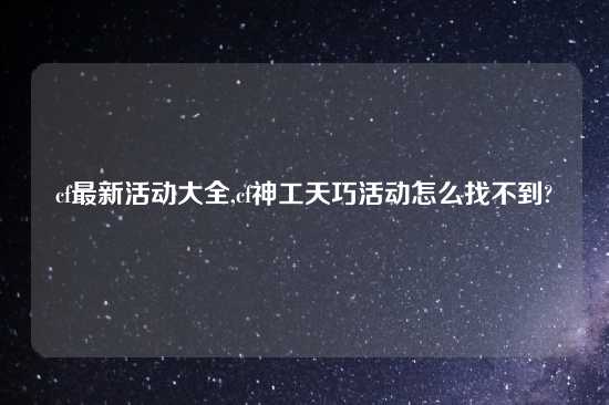 cf最新活动大全,cf神工天巧活动怎么找不到?