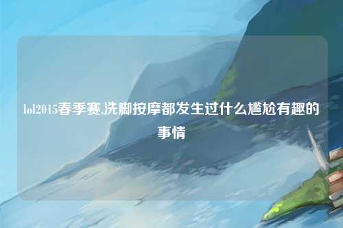 lol2015春季赛,洗脚按摩都发生过什么尴尬有趣的事情