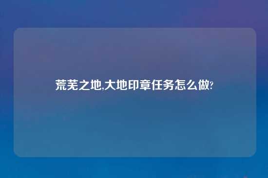 荒芜之地,大地印章任务怎么做?