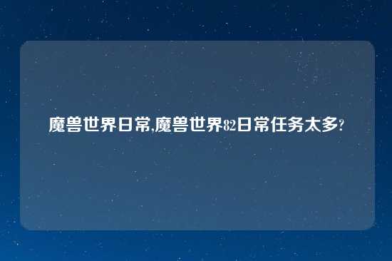 魔兽世界日常,魔兽世界82日常任务太多?