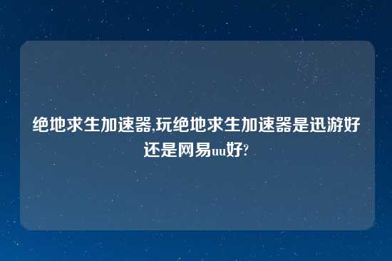 绝地求生加速器,玩绝地求生加速器是迅游好还是网易uu好?