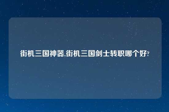 街机三国神器,街机三国剑士转职哪个好?