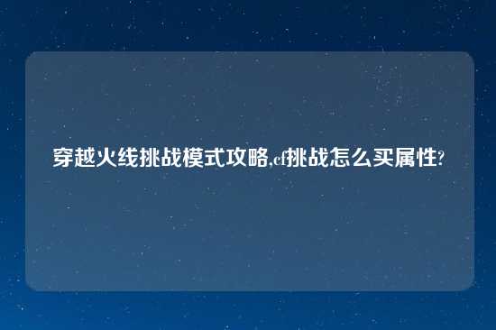 穿越火线挑战模式攻略,cf挑战怎么买属性?