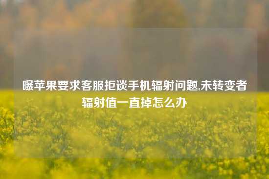 曝苹果要求客服拒谈手机辐射问题,未转变者辐射值一直掉怎么办