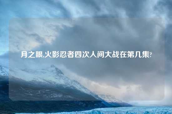 月之眼,火影忍者四次人间大战在第几集?