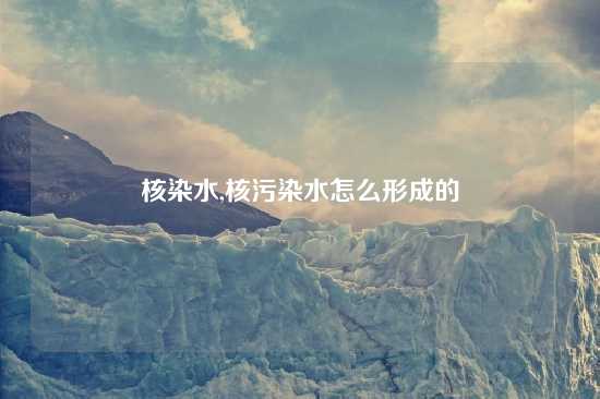 核染水,核污染水怎么形成的