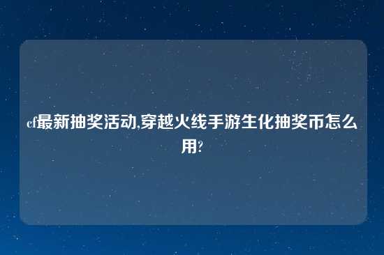 cf最新抽奖活动,穿越火线手游生化抽奖币怎么用?