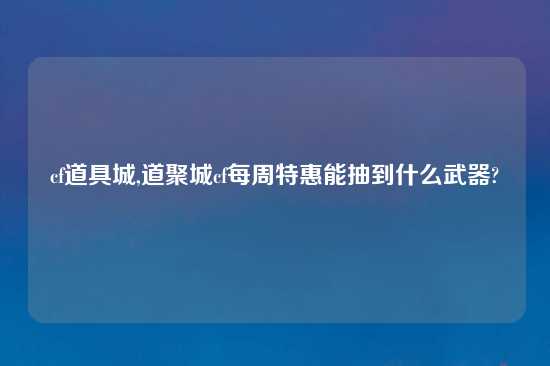 cf道具城,道聚城cf每周特惠能抽到什么武器?