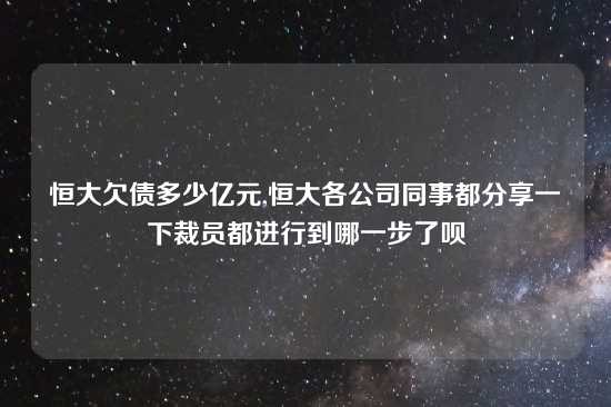 恒大欠债多少亿元,恒大各公司同事都分享一下裁员都进行到哪一步了呗