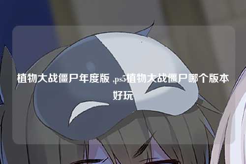 植物大战僵尸年度版 ,ps5植物大战僵尸哪个版本好玩