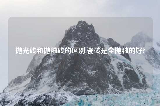 抛光砖和抛釉砖的区别,瓷砖是全抛釉的好?