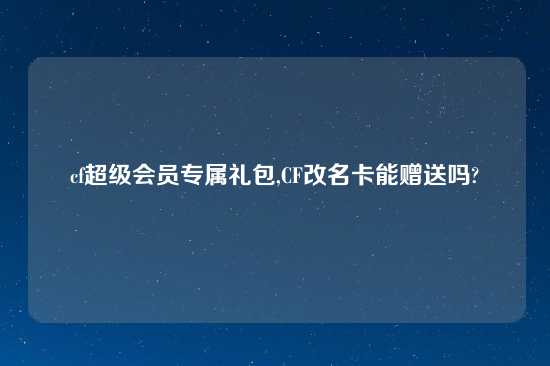 cf超级会员专属礼包,CF改名卡能赠送吗?