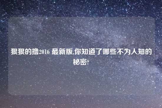 狠狠的撸2016 最新版,你知道了哪些不为人知的秘密?